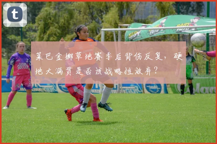 莱巴金娜草地赛季后背伤反复,硬地大满贯是否该战略性放弃?