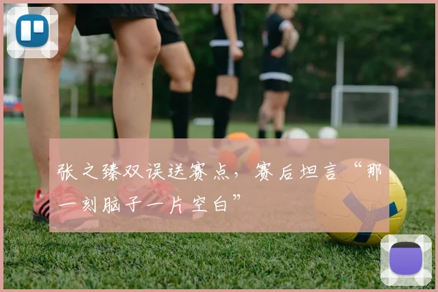 张之臻双误送赛点,赛后坦言“那一刻脑子一片空白”