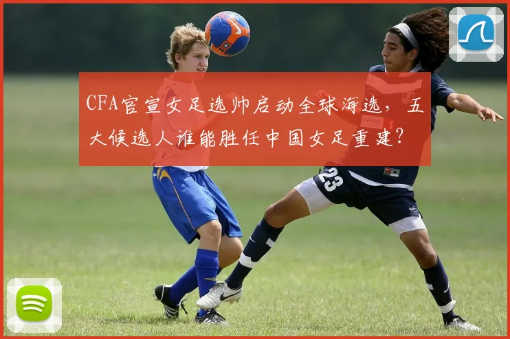 CFA官宣女足选帅启动全球海选,五大候选人谁能胜任中国女足重建?