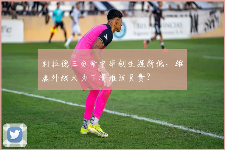 利拉德三分命中率创生涯新低,雄鹿外线火力下滑谁该负责?