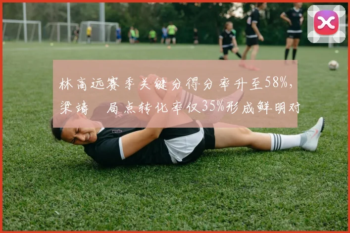 林高远赛季关键分得分率升至58%,梁靖崑局点转化率仅35%形成鲜明对比