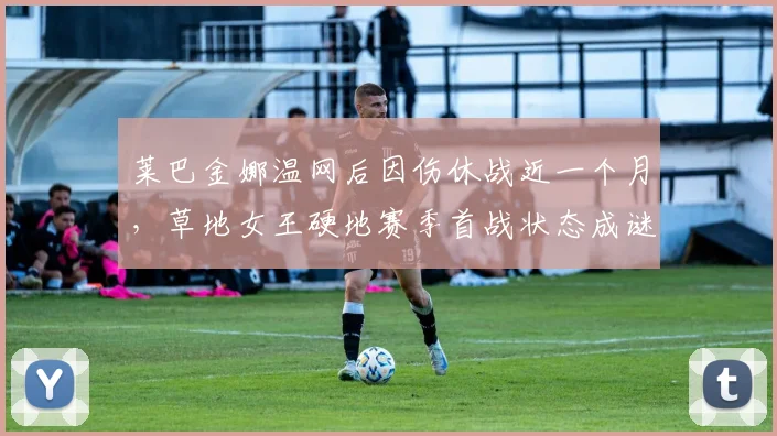 莱巴金娜温网后因伤休战近一个月,草地女王硬地赛季首战状态成谜