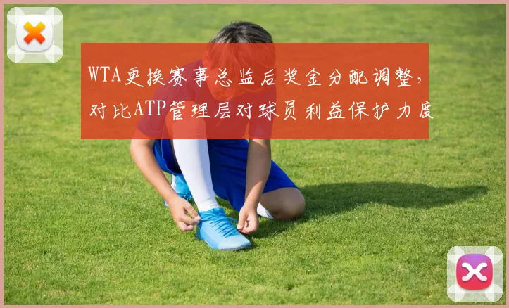 WTA更换赛事总监后奖金分配调整,对比ATP管理层对球员利益保护力度
